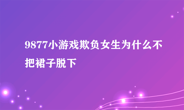 9877小游戏欺负女生为什么不把裙子脱下