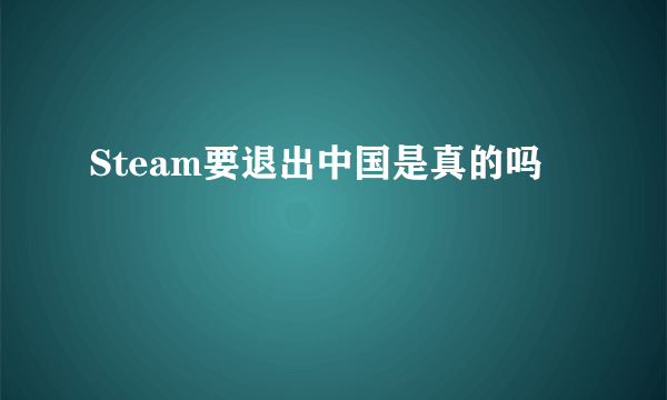 Steam要退出中国是真的吗