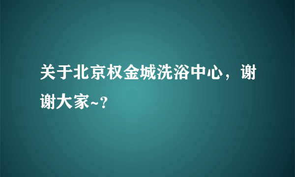 关于北京权金城洗浴中心，谢谢大家~？