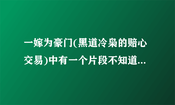 一嫁为豪门(黑道冷枭的赔心交易)中有一个片段不知道是哪个章节的，谁能告诉我