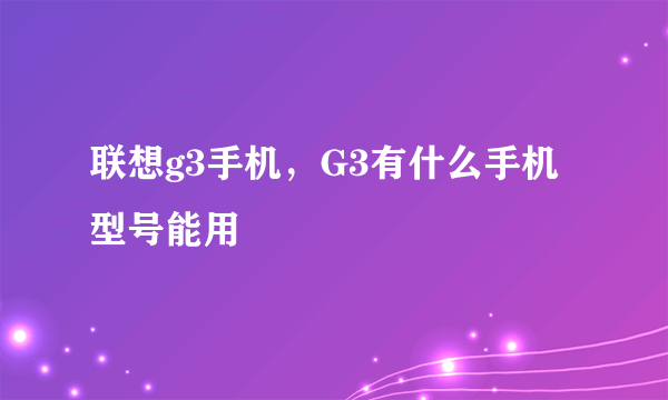 联想g3手机，G3有什么手机型号能用