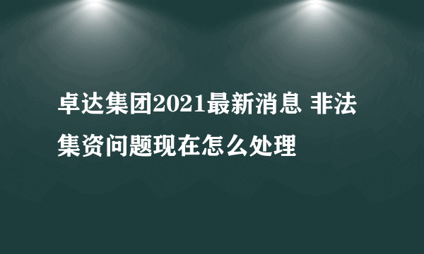 卓达集团2021最新消息 非法集资问题现在怎么处理