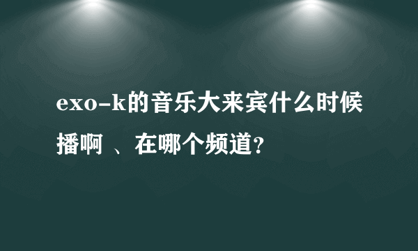 exo-k的音乐大来宾什么时候播啊 、在哪个频道？