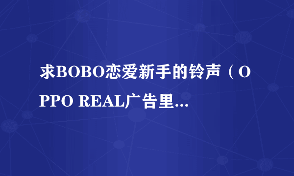 求BOBO恋爱新手的铃声（OPPO REAL广告里一样的），高手帮帮忙