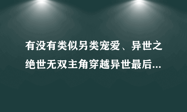 有没有类似另类宠爱、异世之绝世无双主角穿越异世最后又穿越回地球的文，主角要牛的，耽美文