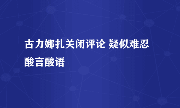 古力娜扎关闭评论 疑似难忍酸言酸语