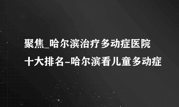 聚焦_哈尔滨治疗多动症医院十大排名-哈尔滨看儿童多动症