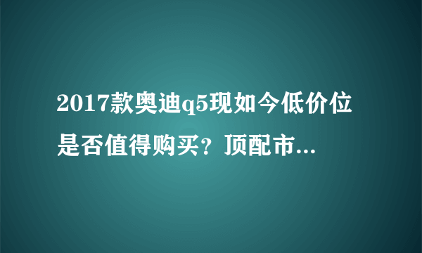 2017款奥迪q5现如今低价位是否值得购买？顶配市场报价42万？