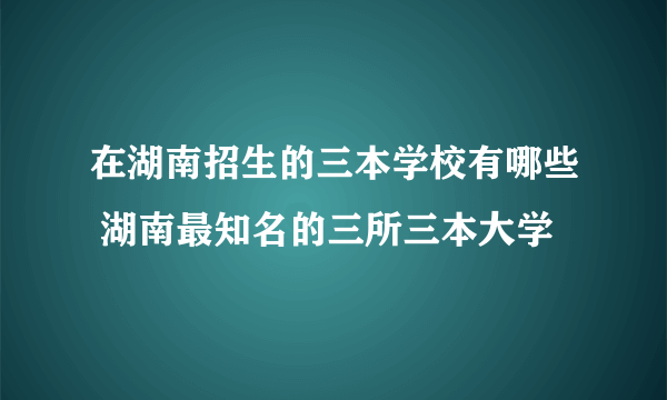 在湖南招生的三本学校有哪些 湖南最知名的三所三本大学