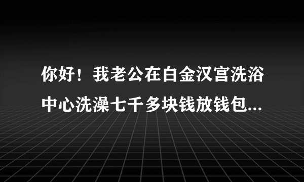 你好！我老公在白金汉宫洗浴中心洗澡七千多块钱放钱包里的、每人都有一个柜子上的手牌、他衣服钱包都放那里的、手牌也一直没离开过、当他洗好穿好衣服出来付钱可钱包一分钱也没了，钱包还是放他口袋里好好的里面出了什么都没少！我想问问这怎么办呢？怎样处理