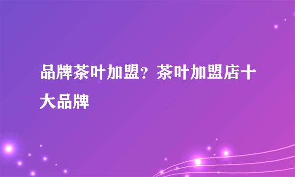 品牌茶叶加盟？茶叶加盟店十大品牌