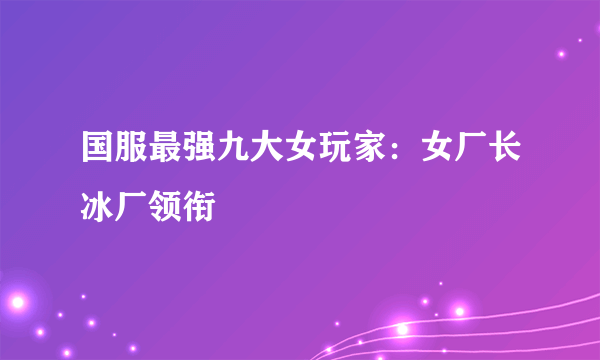 国服最强九大女玩家：女厂长冰厂领衔