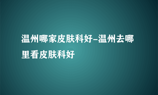 温州哪家皮肤科好-温州去哪里看皮肤科好