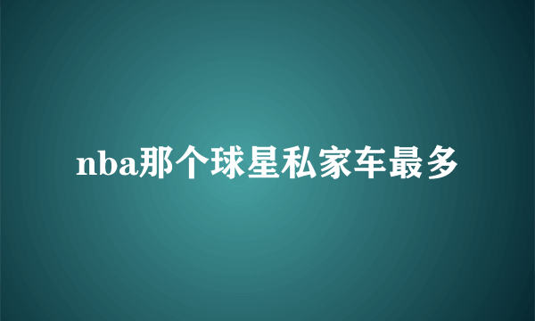 nba那个球星私家车最多