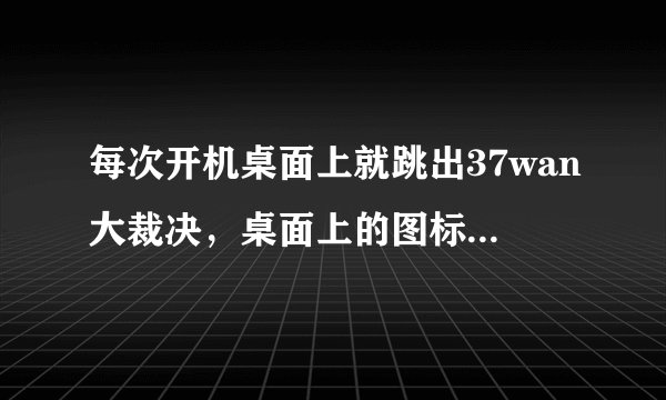 每次开机桌面上就跳出37wan大裁决，桌面上的图标已经没了，求如何卸载