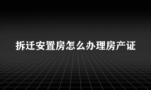 拆迁安置房怎么办理房产证