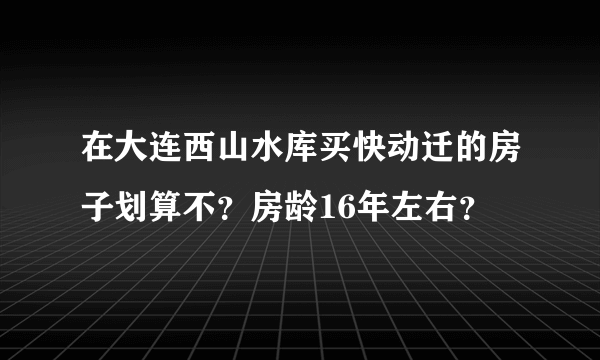 在大连西山水库买快动迁的房子划算不？房龄16年左右？