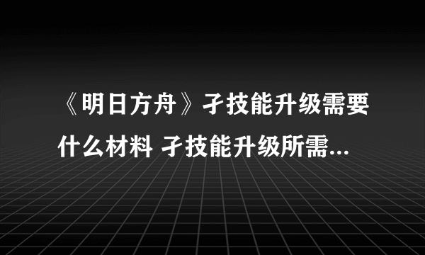 《明日方舟》孑技能升级需要什么材料 孑技能升级所需材料一览