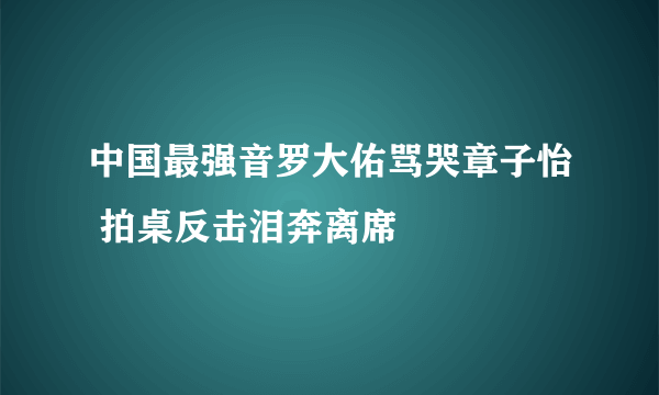 中国最强音罗大佑骂哭章子怡 拍桌反击泪奔离席