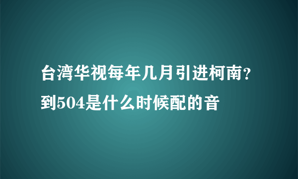 台湾华视每年几月引进柯南？到504是什么时候配的音