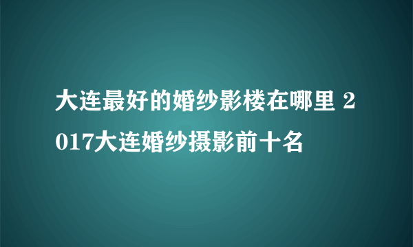 大连最好的婚纱影楼在哪里 2017大连婚纱摄影前十名