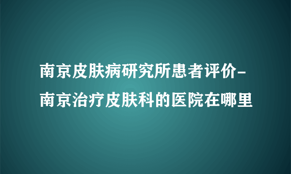 南京皮肤病研究所患者评价-南京治疗皮肤科的医院在哪里