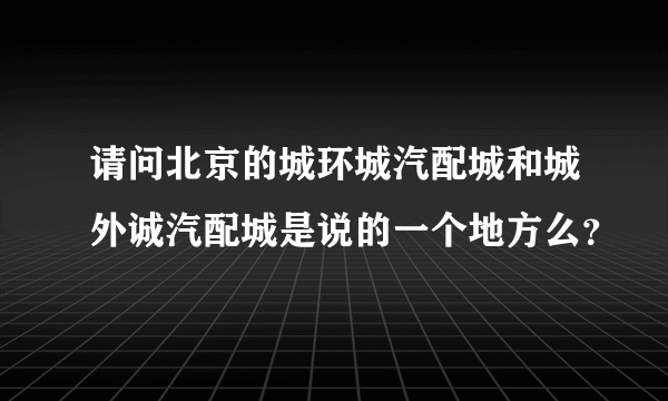 请问北京的城环城汽配城和城外诚汽配城是说的一个地方么？