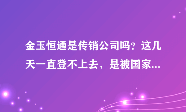 金玉恒通是传销公司吗？这几天一直登不上去，是被国家取缔了吗？我的资金怎么要回来。