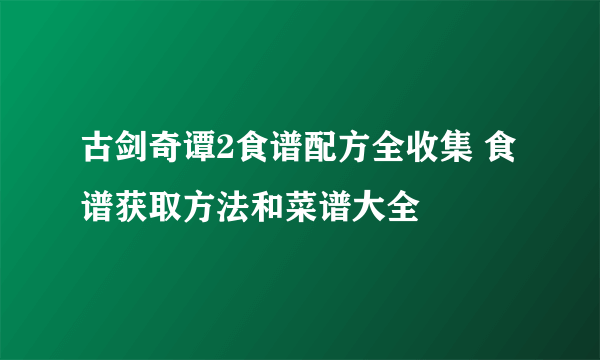 古剑奇谭2食谱配方全收集 食谱获取方法和菜谱大全