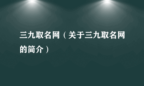 三九取名网（关于三九取名网的简介）