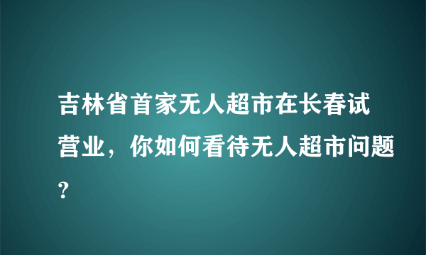 吉林省首家无人超市在长春试营业，你如何看待无人超市问题？