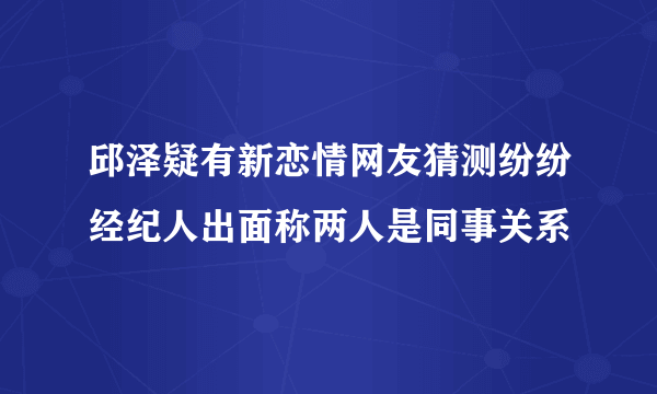 邱泽疑有新恋情网友猜测纷纷经纪人出面称两人是同事关系