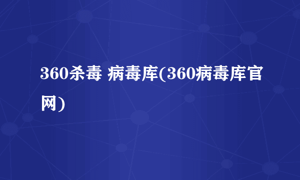 360杀毒 病毒库(360病毒库官网)