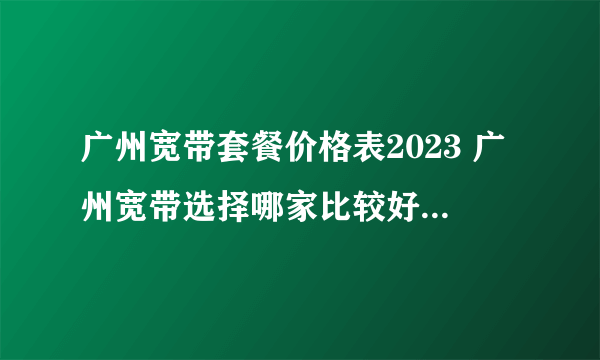 广州宽带套餐价格表2023 广州宽带选择哪家比较好 广州宽带多少钱一个月