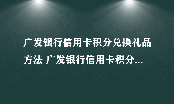 广发银行信用卡积分兑换礼品方法 广发银行信用卡积分兑换怎么兑