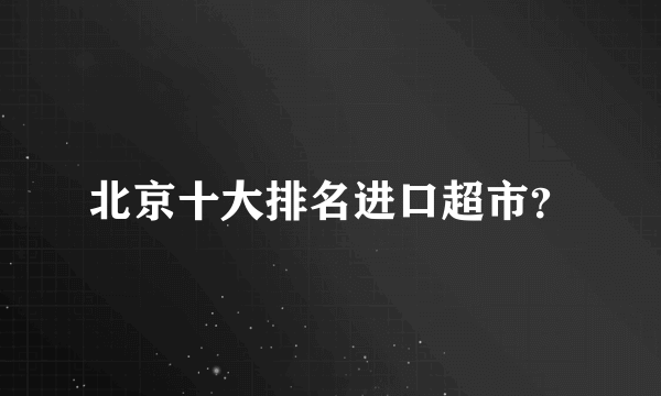 北京十大排名进口超市？