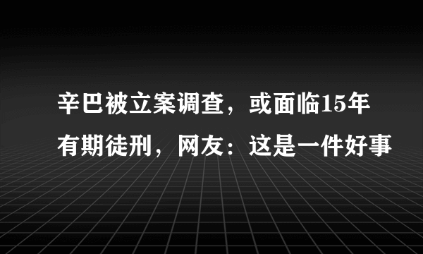 辛巴被立案调查，或面临15年有期徒刑，网友：这是一件好事