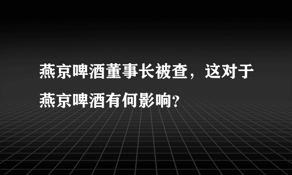 燕京啤酒董事长被查，这对于燕京啤酒有何影响？