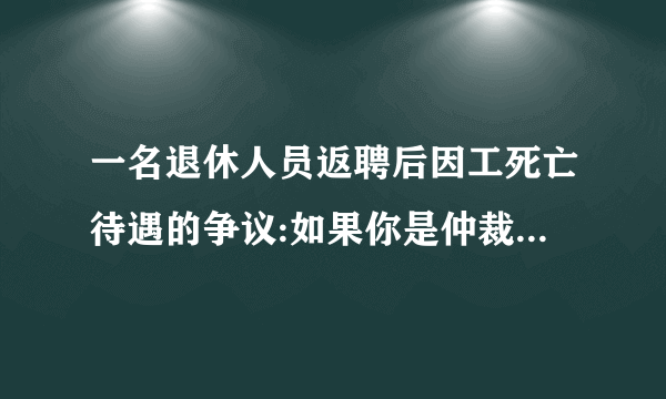 一名退休人员返聘后因工死亡待遇的争议:如果你是仲裁员,你认为应该如何解决？