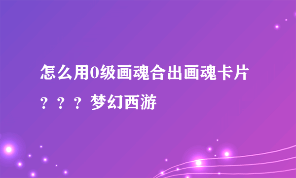 怎么用0级画魂合出画魂卡片？？？梦幻西游