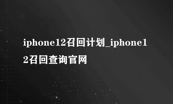 iphone12召回计划_iphone12召回查询官网