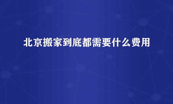 北京搬家到底都需要什么费用