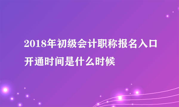 2018年初级会计职称报名入口开通时间是什么时候