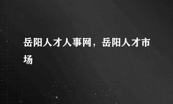 岳阳人才人事网，岳阳人才市场