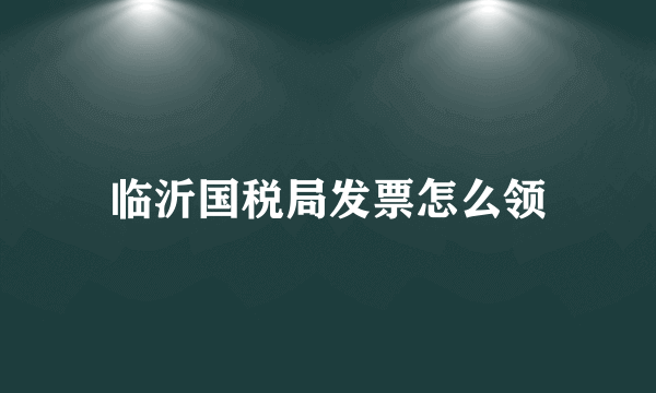 临沂国税局发票怎么领