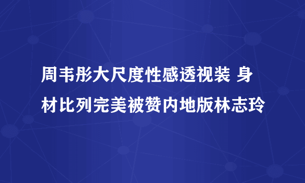 周韦彤大尺度性感透视装 身材比列完美被赞内地版林志玲