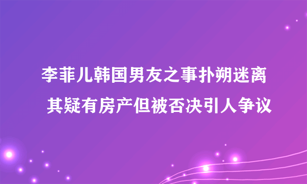 李菲儿韩国男友之事扑朔迷离 其疑有房产但被否决引人争议