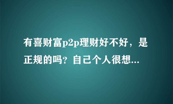 有喜财富p2p理财好不好，是正规的吗？自己个人很想知道这个具体的功效，问身边的人是不知道的？