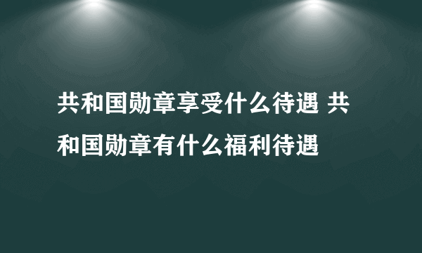 共和国勋章享受什么待遇 共和国勋章有什么福利待遇