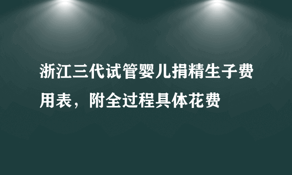 浙江三代试管婴儿捐精生子费用表，附全过程具体花费